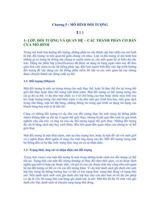 Chương 5 : MÔ HÌNH ĐỐI TƯỢNG

                                         

1- LỚP, ĐỐI TƯỢNG VÀ QUAN HỆ – CÁC THÀNH PHẦN CƠ BẢN
CỦA MÔ HÌNH

Trong mô hình hóa hướng đối tượng, những phần tử cấu thành căn bản nhất của mô hình
là lớp, đối tượng và mối quan hệ giữa chúng với nhau. Lớp và đối tượng sẽ mô hình hóa
những gì có trong hệ thống mà chúng ta muốn miêu tả, các mối quan hệ sẽ biểu thị cấu
trúc. Động tác phân lớp (classification) đã được sử dụng từ hàng ngàn năm nay để đơn
giản hóa việc miêu tả các hệ thống phức tạp. Khi loài người biết đến việc lập trình hướng
đối tượng để xây dựng các hệ thống phần mềm thì lớp và các mối quan hệ của chúng
được chuyển thành các dòng code cụ thể.

1.1- Đối tượng (Object)

Một đối tượng là một sự tượng trưng cho một thực thể, hoặc là thực thể tồn tại trong thế
giới đời thực hoặc thực thể mang tính khái niệm. Một đối tượng có thể tượng trưng cho
cái gì đó cụ thể, ví dụ như một chiếc xe ô tô chở hàng của bạn hoặc chiếc máy tính của
tôi, hoặc tượng trưng cho một khái niệm ví dụ như một quy trình hóa học, một giao dịch
trong nhà băng, một lời đặt hàng, những thông tin trong quá trình sử dụng tín dụng của
khách hàng hay một tỷ lệ tiền lời.

Cũng có những đối tượng (ví dụ như các đối tượng thực thi một trong hệ thống phần
mềm) không thật sự tồn tại ở ngoài thế giới thực, nhưng là kết quả dẫn xuất từ quá trình
nghiên cứu cấu trúc và ứng xử của các đối tượng ngoài thế giới thực. Những đối tượng
đó, dù là bằng cách này hay cách khác, đều liên quan đến quan niệm của chúng ta về thế
giới thực.

Một đối tượng là một khái niệm, một sự trừu tượng hóa, hoặc là một đồ vật với ranh giới
và ý nghĩa được định nghĩa rõ ràng cho một ứng dụng nào đó. Mỗi đối tượng trong một
hệ thống đều có ba đặc tính: trạng thái, ứng xử và sự nhận diện.

1.2- Trạng thái, ứng xử và nhận diện của đối tượng

Trạng thái (state) của một đối tượng là một trong những hoàn cảnh nơi đối tượng có thể
tồn tại. Trạng thái của một đối tượng thường sẽ thay đổi theo thời gian, và nó được định
nghĩa qua một tổ hợp các thuộc tính, với giá trị của các thuộc tính này cũng như mối quan
hệ mà đối tượng có thể có với các đối tượng khác. Ví dụ một danh sách ghi danh cho một
lớp học trong hệ thống trường học có thể có hai trạng thái: trạng thái đóng và trạng thái
mở. Nếu danh sách sinh viên ghi danh cho lớp học này còn nhỏ hơn số tối đa cho phép
(ví dụ là 10), thì trạng thái của bảng ghi danh này là mở. Một khi đã đủ 10 sinh viên ghi
danh cho lớp, danh sách sẽ chuyển sang trạng thái đóng.
 