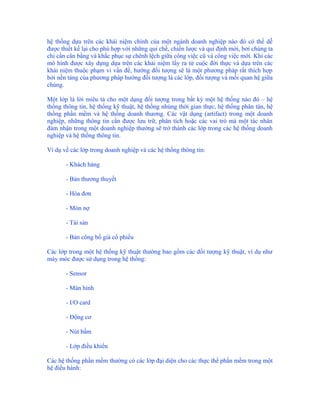 hệ thống dựa trên các khái niệm chính của một ngành doanh nghiệp nào đó có thể dễ
được thiết kế lại cho phù hợp với những qui chế, chiến lược và qui định mới, bởi chúng ta
chỉ cần cân bằng và khắc phục sự chênh lệch giữa công việc cũ và công việc mới. Khi các
mô hình được xây dựng dựa trên các khái niệm lấy ra từ cuộc đời thực và dựa trên các
khái niệm thuộc phạm vi vấn đề, hướng đối tượng sẽ là một phương pháp rất thích hợp
bởi nền tảng của phương pháp hướng đối tượng là các lớp, đối tượng và mối quan hệ giữa
chúng.

Một lớp là lời miêu tả cho một dạng đối tượng trong bất kỳ một hệ thống nào đó – hệ
thống thông tin, hệ thống kỹ thuật, hệ thống nhúng thời gian thực, hệ thống phân tán, hệ
thống phần mềm và hệ thống doanh thương. Các vật dụng (artifact) trong một doanh
nghiệp, những thông tin cần được lưu trữ, phân tích hoặc các vai trò mà một tác nhân
đảm nhận trong một doanh nghiệp thường sẽ trở thành các lớp trong các hệ thống doanh
nghiệp và hệ thống thông tin.

Ví dụ về các lớp trong doanh nghiệp và các hệ thống thông tin:

       - Khách hàng

       - Bản thương thuyết

       - Hóa đơn

       - Món nợ

       - Tài sản

       - Bản công bố giá cổ phiếu

Các lớp trong một hệ thống kỹ thuật thường bao gồm các đối tượng kỹ thuật, ví dụ như
máy móc được sử dụng trong hệ thống:

       - Sensor

       - Màn hình

       - I/O card

       - Động cơ

       - Nút bấm

       - Lớp điều khiển

Các hệ thống phần mềm thường có các lớp đại diện cho các thực thể phần mềm trong một
hệ điều hành:
 