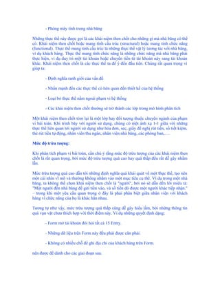 - Phòng máy tính trong nhà băng

Những thực thể này được gọi là các khái niệm then chốt cho những gì mà nhà băng có thể
có. Khái niệm then chốt hoặc mang tính cấu trúc (structural) hoặc mang tính chức năng
(functional). Thực thể mang tính cấu trúc là những thực thể vật lý tương tác với nhà băng,
ví dụ khách hàng. Thực thể mang tính chức năng là những chức năng mà nhà băng phải
thực hiện, ví dụ duy trì một tài khoản hoặc chuyển tiền từ tài khoản này sang tài khoản
khác. Khái niệm then chốt là các thực thể ta để ý đến đầu tiên. Chúng rất quan trọng vì
giúp ta:

       - Định nghĩa ranh giới của vấn đề

       - Nhấn mạnh đến các thực thể có liên quan đến thiết kế của hệ thống

       - Loại bỏ thực thể nằm ngoài phạm vi hệ thống

       - Các khái niệm then chốt thường sẽ trở thành các lớp trong mô hình phân tích

Một khái niệm then chốt tóm lại là một lớp hay đối tượng thuộc chuyên ngành của phạm
vi bài toán. Khi trình bày với người sử dụng, chúng có một ánh xạ 1-1 giữa với những
thực thể liên quan tới người sử dụng như hóa đơn, sec, giấy đề nghị rút tiền, sổ tiết kiệm,
thẻ rút tiền tự động, nhân viên thu ngân, nhân viên nhà băng, các phòng ban,….

Mức độ trừu tượng:

Khi phân tích phạm vi bài toán, cần chú ý rằng mức độ trừu tượng của các khái niệm then
chốt là rất quan trọng, bởi mức độ trừu tượng quá cao hay quá thấp đều rất dễ gây nhầm
lẫn.

Mức trừu tượng quá cao dẫn tới những định nghĩa quá khái quát về một thực thể, tạo nên
một cái nhìn vĩ mô và thường không nhắm vào một mục tiêu cụ thể. Ví dụ trong một nhà
băng, ta không thể chọn khái niệm then chốt là "người", bởi nó sẽ dẫn đến lời miêu tả:
"Một người đến nhà băng để gửi tiền vào, và số tiền đó được một người khác tiếp nhận."
– trong khi một yêu cầu quan trọng ở đây là phải phân biệt giữa nhân viên với khách
hàng vì chức năng của họ là khác hẳn nhau.

Tương tự như vậy, mức trừu tượng quá thấp cũng dễ gây hiểu lầm, bởi những thông tin
quá vụn vặt chưa thích hợp với thời điểm này. Ví dụ những quyết định dạng:

       - Form mở tài khoản đòi hỏi tất cả 15 Entry.

       - Những dữ liệu trên Form này đều phải được căn phải.

       - Không có nhiều chỗ để ghi địa chỉ của khách hàng trên Form.

nên được để dành cho các giai đoạn sau.
 