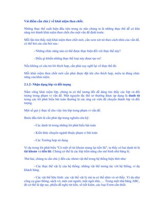 Vài điểm cần chú ý về khái niệm then chốt:

Những thực thể xuất hiện đầu tiên trong óc não chúng ta là những thực thể dễ có khả
năng trở thành khái niệm then chốt cho một vấn đề định trước.

Mỗi lần tìm thấy một khái niệm then chốt mới, cần xem xét nó theo cách nhìn của vấn đề,
có thể hỏi các câu hỏi sau :

       - Những chức năng nào có thể được thực hiện đối với thực thể này?

       - Điều gì khiến những thực thể loại này được tạo ra?

Nếu không có câu trả lời thích hợp, cần phải suy nghĩ lại về thực thể đó.

Mỗi khái niệm then chốt mới cần phải được đặt tên cho thích hợp, miêu tả đúng chức
năng của khái niệm.

2.1.2- Nhận dạng lớp và đối tượng

Nắm vững khái niệm lớp, chúng ta có thể tương đối dễ dàng tìm thấy các lớp và đối
tượng trong phạm vi vấn đề. Một nguyên tắc thô sơ thường được áp dụng là danh từ
trong các lời phát biểu bài toán thường là các ứng cử viên để chuyển thành lớp và đối
tượng.

Một số gợi ý thực tế cho việc tìm lớp trong phạm vi vấn đề:

Bước đầu tiên là cần phải tập trung nghiên cứu kỹ:

       - Các danh từ trong những lời phát biểu bài toán

       - Kiến thức chuyên ngành thuộc phạm vi bài toán

       - Các Trường hợp sử dụng

Ví dụ trong lời phát biểu "Có một số tài khoản mang lại tiền lãi", ta thấy có hai danh từ là
tài khoản và tiền lãi. Chúng có thể là các lớp tiềm năng cho mô hình nhà băng lẻ.

Thứ hai, chúng ta cần chú ý đến các nhóm vật thể trong hệ thống hiện thời như:

       - Các thực thể vật lý của hệ thống: những vật thể tương tác với hệ thống, ví dụ
khách hàng.

        - Các vật thể hữu hình: các vật thể vật lý mà ta có thể nhìn và sờ thấy. Ví dụ như
công cụ giao thông, sách vở, một con người, một ngôi nhà,…. Trong một nhà băng ABC,
đó có thể là tập sec, phiếu đề nghị rút tiền, sổ tiết kiệm, các loại Form cần thiết.
 