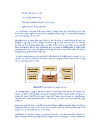 - Các lời phát biểu yêu cầu

       - Các Trường hợp sử dụng

       - Sự trợ giúp của các chuyên gia ứng dụng

       - Nghiên cứu hệ thống hiện thời

Loạt các lớp đầu tiên được nhận dạng qua đây thường được gọi là các lớp ứng cử viên
(Candidate Class). Ngoài ra, nghiên cứu những hệ thống tương tự cũng có thể sẽ mang lại
cho ta các lớp ứng cử viên khác:

Khi nghiên cứu hệ thống hiện thời, hãy để ý đến các danh từ và các khái niệm then chốt
để nhận ra lớp ứng cử viên. Không nên đưa các lớp đã được nhận diện một lần nữa vào
mô hình chỉ bởi vì chúng được nhắc lại ở đâu đó theo một tên gọi khác. Ví dụ, một hệ
thống nhà băng có thể coi cùng một khách hàng với nhiều vị trí khác nhau là nhiều khách
hàng khác nhau. Cần chú ý khi phân tích những lời miêu tả như thế để tránh dẫn đến sự
trùng lặp trong quá trình nhận diện lớp.

Có nhiều nguồn thông tin mà nhà thiết kế cần phải chú ý tới khi thiết kế lớp và chỉ khi
làm như vậy, ta mới có thể tin chắc về khả năng tạo dựng một mô hình tốt. Hình sau tổng
kết các nguồn thông tin kể trên.




                       Hình 5.4 - Nguồn thông tin hỗ trợ tìm lớp

Các trường hợp sử dụng là nguồn tốt nhất cho việc nhận diện lớp và đối tượng. Cần
nghiên cứu kỹ các Trường hợp sử dụng để tìm các thuộc tính (attribute) báo trước sự tồn
tại của đối tượng hoặc lớp tiềm năng. Ví dụ nếu Trường hợp sử dụng yêu cầu phải đưa
vào một số tài khoản (account-number) thì điều này trỏ tới sự tồn tại của một đối tượng
tài khoản.

Một nguồn khác để nhận ra lớp/đối tượng là các Input và Output của hệ thống. Nếu Input
bao gồm tên khách hàng thì đây là tín hiệu cho biết sự tồn tại của một đối tượng khách
hàng, bởi nó là một attribute của khách hàng.

Nói chuyện với người sử dụng cũng gợi mở đến các khái niệm then chốt. Thường thì
người sử dụng miêu tả hệ thống theo lối cần phải đưa vào những gì và mong chờ kết quả
 