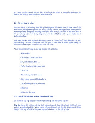 gì. Thông tin đưa vào và kết quả theo lối miêu tả của người sử dụng cần phải được tập
hợp lại với nhau để nhận dạng khái niệm then chốt.



2.2- Các lớp ứng cử viên:

Theo các bước kể trên trong phần đầu giai đoạn phân tích, ta đã miêu tả được một số lớp
khác nhau. Những lớp này được gọi là các lớp ứng cử viên, chúng thể hiện những lớp có
khả năng tồn tại trong một hệ thống cho trước. Mặc dù vậy, đây vẫn có thể chưa phải là
kết quả chung cuộc, một số lớp ứng cử viên có thể sẽ bị loại bỏ trong các bước sau vì
không thích hợp.

Giai đoạn đầu khi định nghĩa các lớp ứng cử viên, ta chưa nên cố gắng thanh lọc các lớp,
hãy tập trung cáo mục tiêu nghiên cứu bao quát và toàn diện từ nhiều nguồn thông tin
khác nhau để không bỏ sót nhiều khía cạnh cần xử lý.

Ví dụ trong nhà một băng lẻ, các lớp ứng cử viên có thể là:

       - Khách hàng

       - Các loại tài khoản khác nhau

       - Sec, sổ tiết kiệm, đơn, ….

       - Phiếu yêu cầu mở tài khoản mới

       - Thẻ ATM

       - Bản in thông tin về tài khoản

       - Giấy chứng nhận tài khoản đầu tư

       - Thẻ xếp hàng (Token), số thứ tự

       - Nhân viên

       - Nhân viên thu ngân

2.3- Loại bỏ các lớp ứng cử viên không thích hợp:

Có rất nhiều loại lớp ứng cử viên không thích hợp cần phải được loại bỏ:

Lớp dư, thừa: Khi có hơn một lớp định nghĩa cùng một thực thể, nên giữ lại lớp tốt nhất
và loại bỏ những lớp khác. Ví dụ, trong một nhà băng có hai lớp chủ tài khoản và khách
hàng. Cả hai lớp biểu hiện cùng một thực thể và vì thế chỉ cần giữ lại một.
 