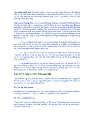 Lớp không thích hợp: Lớp định nghĩa ra những thực thể không liên quan đến vấn đề
thực tại. Mọi lớp không xuất phát từ phạm vi ứng dụng cần phải được loại bỏ. Ví dụ, lớp
của các máy đếm tiền bên casse trong một nhà băng có thể là một ứng cử viên cho khái
niệm lớp không thích hợp.

Lớp không rõ ràng: Lớp không có chức năng cụ thể được gọi là các lớp không rõ ràng.
Lớp tồn tại và có giá trị sử dụng trong một hệ thống là lớp có một chức năng đã được
nhận diện và xác định rõ ràng. Các lớp không rõ ràng cần phải được định nghĩa lại hoặc
loại bỏ. Ví dụ quan sát nhiều bộ phận khác nhau trong một nhà băng ABC. Một trong
những bộ phận đã được nhận diện có thể là bộ phận hành chính. Vì phạm vi cho quá trình
vi tính hóa của nhà băng hiện thời chưa bao gồm mảng hành chính nên lớp này có thể
được coi là một lớp không rõ ràng (vì không có chức năng rõ ràng trong hệ thống cần xây
dựng trước mắt).

       - Tương tự, những thuộc tính và phương thức không rõ ràng cần phải được loại ra
khỏi danh sách các lớp ứng cử viên. Chúng không cần phải bị xoá hẳn, nhưng cần được
đưa ra ngoài để ta có thể nhìn rõ các lớp cần thiết đã được nhận diện. Các ứng xử đó sau
này có thể được gán cho các lớp thích hợp hơn.

        - Các lớp chỉ là vai trò (Role) đối với một lớp khác: Hãy loại bỏ tất cả các vai trò
và giữ lại lớp chính. Ví dụ nhà quản trị, nhân viên thu ngân, người chạy giấy rất có thể
chỉ là vai trò của lớp nhân viên. Hãy giữ lại lớp nhân viên và loại bỏ tất cả những lớp
khác chỉ là vai trò.

       - Một lớp không cung cấp ứng xử cần thiết hoặc thuộc tính cần thiết có thể sẽ là
lớp không cần thiết. Nhiều khi, có thể có một lớp chẳng cung cấp một thuộc tính hoặc
ứng xử nào mà chỉ định nghĩa một tập hợp các mối quan hệ. Những lớp như thế cần phải
được nghiên cứu kỹ để xác định sự liên quan với hệ thống. V

3- LỚP VÀ ĐỐI TƯỢNG TRONG UML

UML thể hiện lớp bằng hình chữ nhật có 3 phần. Phần thứ nhất chứa tên lớp. Trong phần
thứ hai là thuộc tính và các dữ liệu thành phần của lớp và trong phần thứ ba là các
phương thức hay hàm thành phần của lớp.

3.1- Tên lớp (lass name) :

Tên lớp được in đậm (bold) và căn giữa. Tên lớp phải được dẫn xuất từ phạm vi vấn đề
và rõ ràng như có thể. Vì thế nó là danh từ, ví dụ như tài khoản, nhân viên, ....

3.2- Thuộc tính (attribute):

Lớp có thuộc tính miêu tả những đặc điểm của đối tượng. Giá trị của thuộc tính thường là
những dạng dữ liệu đơn giản được đa phần các ngôn ngữ lập trình hỗ trợ như Integer,
Boolean, Floats, Char, …
 