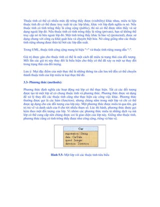 Thuộc tính có thể có nhiều mức độ trông thấy được (visibility) khác nhau, miêu tả liệu
thuộc tính đó có thể được truy xuất từ các lớp khác, khác với lớp định nghĩa ra nó. Nếu
thuộc tính có tính trông thấy là công cộng (public), thì nó có thể được nhìn thấy và sử
dụng ngoài lớp đó. Nếu thuộc tính có tính trông thấy là riêng (private), bạn sẽ không thể
truy cập nó từ bên ngoài lớp đó. Một tính trông thấy khác là bảo vệ (protected), được sử
dụng chung với công cụ khái quát hóa và chuyên biệt hóa. Nó cũng giống như các thuộc
tính riêng nhưng được thừz kế bởi các lớp dẫn xuất.

Trong UML, thuộc tính công cộng mang kí hiệu "+" và thuộc tính riêng mang dấu "-".

Giá trị được gán cho thuộc tính có thể là một cách để miêu tả trạng thái của đối tượng.
Mỗi lần các giá trị này thay đổi là biểu hiện cho thấy có thể đã xảy ra một sự thay đổi
trong trạng thái của đối tượng.

Lưu ý: Mọi đặc điểm của một thực thể là những thông tin cần lưu trữ đều có thể chuyển
thành thuộc tính của lớp miêu tả loại thực thể đó.

3.3- Phương thức (methods):

Phương thức định nghĩa các hoạt động mà lớp có thể thực hiện. Tất cả các đối tượng
được tạo từ một lớp sẽ có chung thuộc tính và phương thức. Phương thức được sử dụng
để xử lý thay đổi các thuộc tính cũng như thực hiện các công việc khác. Phương thức
thường được gọi là các hàm (function), nhưng chúng nằm trong một lớp và chỉ có thể
được áp dụng cho các đối tượng của lớp này. Một phương thức được miêu tả qua tên, giá
trị trả về và danh sách của 0 cho tới nhiều tham số. Lúc thi hành, phương thức được gọi
kèm theo một đối tượng của lớp. Vì nhóm các phương thức miêu tả những dịch vụ mà
lớp có thể cung cấp nên chúng được coi là giao diện của lớp này. Giống như thuộc tính,
phương thức cũng có tính trông thấy được như công cộng, riêng và bảo vệ.




                     Hình 5.5- Một lớp với các thuộc tính tiêu biểu
 