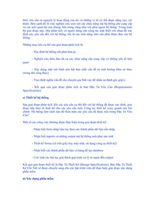 thời, tìm cho ra nguyên lý hoạt động của nó và những vị trí có thể được nâng cao, cải
thiện. Bên cạnh đó là việc nghiên cứu xem xét các chức năng mà hệ thống cần cung cấp
và các mối quan hệ của chúng, bên trong cũng như với phía ngoài hệ thống. Trong toàn
bộ giai đoạn này, nhà phân tích và người dùng cần cộng tác mật thiết với nhau để xác
định các yêu cầu đối với hệ thống, tức là các tính năng mới cần phải được đưa vào hệ
thống.

Những mục tiêu cụ thể của giai đoạn phân tích là:

       - Xác định hệ thống cần phải làm gì.

       - Nghiên cứu thấu đáo tất cả các chức năng cần cung cấp và những yếu tố liên
quan

        - Xây dựng một mô hình nêu bật bản chất vấn đề từ một hướng nhìn có thực
(trong đời sống thực).

       - Trao định nghĩa vấn đề cho chuyên gia lĩnh vực để nhận sự đánh giá, góp ý.

       - Kết quả của giai đoạn phân tích là bản Đặc Tả Yêu Cầu (Requirements
Specifications).

c) Thiết kế hệ thống

Sau giai đoạn phân tích, khi các yêu cầu cụ thể đối với hệ thống đã được xác định, giai
đoạn tiếp theo là thiết kế cho các yêu cầu mới. Công tác thiết kế xoay quanh câu hỏi
chính: Hệ thống làm cách nào để thỏa mãn các yêu cầu đã được nêu trong Đặc Tả Yêu
Cầu?

Một số các công việc thường được thực hiện trong giai đoạn thiết kế:

       - Nhận biết form nhập liệu tùy theo các thành phần dữ liệu cần nhập.

       - Nhận biết reports và những output mà hệ thống mới phải sản sinh

       - Thiết kế forms (vẽ trên giấy hay máy tính, sử dụng công cụ thiết kế)

       - Nhận biết các thành phần dữ liệu và bảng để tạo database

       - Ước tính các thủ tục giải thích quá trình xử lý từ input đến output.

Kết quả giai đoạn thiết kế là Đặc Tả Thiết Kế (Design Specifications). Bản Đặc Tả Thiết
Kế Chi Tiết sẽ được chuyển sang cho các lập trình viên để thực hiện giai đoạn xây dựng
phần mềm.

d) Xây dựng phần mềm
 