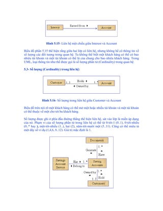 Hình 5.15- Liên hệ một chiều giữa Interest và Account

Biểu đồ phần 5.15 thể hiện rằng giữa hai lớp có liên hệ, nhưng không hề có thông tin về
số lượng các đối tượng trong quan hệ. Ta không thể biết một khách hàng có thể có bao
nhiêu tài khoản và một tài khoản có thể là của chung cho bao nhiêu khách hàng. Trong
UML, loại thông tin như thế được gọi là số lượng phần tử (Cardinality) trong quan hệ.

5.3- Số lượng (Cardinality) trong liên hệ:




             Hình 5.16- Số lượng trong liên hệ giữa Customer và Account

Biểu đồ trên nói rõ một khách hàng có thể mở một hoặc nhiều tài khoản và một tài khoản
có thể thuộc về một cho tới ba khách hàng.

Số lượng được ghi ở phía đầu đường thẳng thể hiện liên hệ, sát vào lớp là miền áp dụng
của nó. Phạm vi của số lượng phần tử trong liên hệ có thể từ 0-tới-1 (0..1), 0-tới-nhiều
(0..* hay ), một-tới-nhiều (1..), hai (2), năm-tới-mười một (5..11). Cũng có thể miêu tả
một dãy số ví dụ (1,4,6, 8..12). Giá trị mặc định là 1.
 