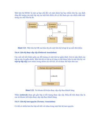 Một liên hệ HOẶC là một sự hạn chế đối với một nhóm hai hay nhiều liên hệ, xác định
rằng đối tượng của một lớp này tại một thời điểm chỉ có thể tham gia vào nhiều nhất một
trong các mối liên hệ đó.




    Hình 5.21- Một liên hệ OR mà biểu thị chỉ một liên hệ là hợp lệ tại mỗi thời điểm

5.6.4- Liên hệ được sắp xếp (Ordered Association)

Các mối nối kết (link) giữa các đối tượng có một trật tự ngầm định. Giá trị mặc định của
trật tự này là ngẫu nhiên. Một liên hệ có trật tự rõ ràng có thể được hiểu là một liên hệ với
trật tự sắp xếp (sort order) trong nhóm các nối kết, nó sẽ được thể hiện như sau:




              Hình 5.22- Tài khoản tiết kiệm được sắp xếp theo khách hàng

Nhãn {ordered} được ghi gần lớp có đối tượng được sắp xếp. Biểu đồ trên được đọc là
các tài khoản tiết kiệm được sắp xếp theo khách hàng.

5.6.5- Liên hệ tam nguyên (Ternary Association)

Có thể có nhiều hơn hai lớp nối kết với nhau trong một liên hệ tam nguyên.
 