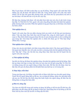 Đây là giai đoạn viết lệnh (code) thực sự, tạo hệ thống. Từng người viết code thực hiện
những yêu cầu đã được nhà thiết kế định sẵn. Cũng chính người viết code chịu trách
nhiệm viết tài liệu liên quan đến chương trình, giải thích thủ tục (procedure) mà anh ta
tạo nên được viết như thế nào và lý do cho việc này.

Để đảm bảo chương trình được viết nên phải thoả mãn mọi yêu cầu có ghi trước trong
bản Đặc Tả Thiết Kế Chi Tiết, người viết code cũng đồng thời phải tiến hành thử nghiệm
phần chương trình của mình. Phần thử nghiệm trong giai đoạn này có thể được chia thành
hai bước chính:

Thử nghiệm đơn vị:

Người viết code chạy thử các phần chương trình của mình với dữ liệu giả (test/dummy
data). Việc này được thực hiện theo một kế hoạch thử, cũng do chính người viết code
soạn ra. Mục đích chính trong giai đoạn thử này là xem chương trình có cho ra những kết
quả mong đợi. Giai đoạn thử nghiệm đơn vị nhiều khi được gọi là "Thử hộp trắng"
(White Box Testing)

Thử nghiệm đơn vị độc lập:

Công việc này do một thành viên khác trong nhóm đảm trách. Cần chọn người không có
liên quan trực tiếp đến việc viết code của đơn vị chương trình cần thử nghiệm để đảm bảo
tính “độc lập”. Công việc thử đợt này cũng được thực hiện dựa trên kế hoạch thử do
người viết code soạn nên.

e) Thử nghiệm hệ thống

Sau khi các thủ tục đã được thử nghiệm riêng, cần phải thử nghiệm toàn bộ hệ thống. Mọi
thủ tục được tích hợp và chạy thử, kiểm tra xem mọi chi tiết ghi trong Đặc Tả Yêu Cầu
và những mong chờ của người dùng có được thoả mãn. Dữ liệu thử cần được chọn lọc
đặc biệt, kết quả cần được phân tích để phát hiện mọi lệch lạc so với mong chờ.

f) Thực hiện, triển khai

Trong giai đoạn này, hệ thống vừa phát triển sẽ được triển khai sao cho phía người dùng.
Trước khi để người dùng thật sự bắt tay vào sử dụng hệ thống, nhóm các nhà phát triển
cần tạo các file dữ liệu cần thiết cũng như huấn luyện cho người dùng, để đảm bảo hệ
thống được sử dụng hữu hiệu nhất.

g) Bảo trì, nâng cấp

Tùy theo các biến đổi trong môi trường sử dụng, hệ thống có thể trở nên lỗi thời hay cần
phải được sửa đổi nâng cấp để sử dụng có hiệu quả. Hoạt động bảo trì hệ thống có thể rất
khác biệt tùy theo mức độ sửa đổi và nâng cấp cần thiết.
 