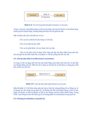 Hình 5.14- Vai trò trong liên hệ giữa Customer và Account

Trong ví dụ trên: một khách hàng có thể là chủ nhân của một tài khoản và tài khoản được
chiếm giữ bởi khách hàng. Đường thẳng thể hiện liên hệ giữa hai lớp.

Một số điểm cần chú ý khi đặt tên vai trò :

       - Tên vai trò có thể bỏ đi nếu trùng với tên lớp

       - Tên vai trò phải là duy nhất.

       - Tên vai trò phải khác với các thuộc tính của lớp.

       - Tên vai trò phải miêu tả được chức năng mà lớp này đảm nhận trong quan hệ,
tức cần phải là các khái niệm lấy ra từ phạm vi vấn đề, giống như tên các lớp.

5.2- Liên hệ một chiều (Uni-Directional Association):

Ta cũng có thể sử dụng mối liên hệ một chiều bằng cách thêm một mũi tên và một đầu
của đường thẳng nối kết. Mũi tên chỉ ra rằng sự nối kết chỉ có thể được sử dụng duy nhất
theo chiều của mũi tên.




                 Hình 5.15- Liên hệ một chiều giữa Interest và Account

Biểu đồ phần 5.15 thể hiện rằng giữa hai lớp có liên hệ, nhưng không hề có thông tin về
số lượng các đối tượng trong quan hệ. Ta không thể biết một khách hàng có thể có bao
nhiêu tài khoản và một tài khoản có thể là của chung cho bao nhiêu khách hàng. Trong
UML, loại thông tin như thế được gọi là số lượng phần tử (Cardinality) trong quan hệ.

5.3- Số lượng (Cardinality) trong liên hệ:
 