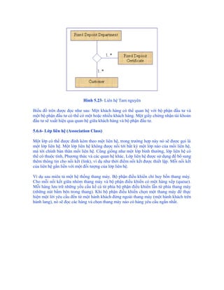 Hình 5.23- Liên hệ Tam nguyên

Biểu đồ trên được đọc như sau: Một khách hàng có thể quan hệ với bộ phận đầu tư và
một bộ phận đầu tư có thể có một hoặc nhiều khách hàng. Một giấy chứng nhận tài khoản
đầu tư sẽ xuất hiện qua quan hệ giữa khách hàng và bộ phận đầu tư.

5.6.6- Lớp liên hệ (Association Class)

Một lớp có thể được đính kèm theo một liên hệ, trong trường hợp này nó sẽ được gọi là
một lớp liên hệ. Một lớp liên hệ không được nối tới bất kỳ một lớp nào của mối liên hệ,
mà tới chính bản thân mối liên hệ. Cũng giống như một lớp bình thường, lớp liên hệ có
thể có thuộc tính, Phương thức và các quan hệ khác. Lớp liên hệ được sử dụng để bổ sung
thêm thông tin cho nối kết (link), ví dụ như thời điểm nối kết được thiết lập. Mỗi nối kết
của liên hệ gắn liền với một đối tượng của lớp liên hệ.

Ví dụ sau miêu tả một hệ thống thang máy. Bộ phận điều khiển chỉ huy bốn thang máy.
Cho mỗi nối kết giữa nhóm thang máy và bộ phận điều khiển có một hàng xếp (queue).
Mỗi hàng lưu trữ những yều cầu kể cả từ phía bộ phận điều khiển lẫn từ phía thang máy
(những nút bấm bên trong thang). Khi bộ phận điều khiển chọn một thang máy để thực
hiện một lời yêu cầu đến từ một hành khách đứng ngoài thang máy (một hành khách trên
hành lang), nó sẽ đọc các hàng và chọn thang máy nào có hàng yêu cầu ngắn nhất.
 