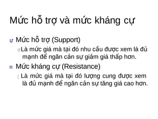 Mức hỗ trợ và mức kháng cự
ự Mức   hỗ trợ (Support)
 ợ Là  mức giá mà tại đó nhu cầu được xem là đủ
     mạnh để ngăn cản sự giảm giá thấp hơn.
n Mức   kháng cự (Resistance)
 (   Là mức giá mà tại đó lượng cung được xem
     là đủ mạnh để ngăn cản sự tăng giá cao hơn.
 