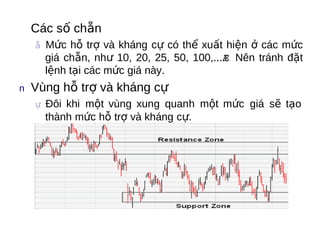   Các   số chẵn
  ẵ Mức  hỗ trợ và kháng cự có thể xuất hiện ở các mức
    giá chẵn, như 10, 20, 25, 50, 100,...Æ Nên tránh đặt
    lệnh tại các mức giá này.
n  Vùng   hỗ trợ và kháng cự
  ự Đôi khi một vùng xung quanh một mức giá sẽ tạo
    thành mức hỗ trợ và kháng cự.
 