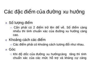 Các đặc điểm của đường xu hướng

n  Số   lượng điểm
  m Cầ n
         phải có 2 điểm trở lên để vẽ. Số điểm càng
    nhiều thì tính chuẩn xác của đường xu hướng càng
    cao.
c   Khoảng   cách các điểm
  m Các
          điểm phải có khoảng cách tương đối như nhau.
n  Góc
  G Khiđộ dốc của đường xu hướngcàng tăng thì tính
    chuẩn xác của các mức hỗ trợ và kháng cự càng
 