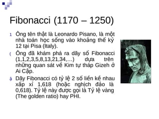 Fibonacci (1170 – 1250)
1  Ông   tên thật là Leonardo Pisano, là một
    nhà toán học sống vào khoảng thế kỷ
    12 tại Pisa (Italy).
(   Ông đã khám phá ra dãy số Fibonacci
    (1,1,2,3,5,8,13,21,34,…)     dựa     trên   n
    những quan sát về Kim tự tháp Gizeh ở
    Ai Cập.
ậ  Dãy Fibonacci có tỷ lệ 2 số liền kề nhau
    xấp xỉ 1,618 (hoặc nghịch đảo là
    0,618). Tỷ lệ này được gọi là Tỷ lệ vàng
    (The golden ratio) hay PHI.
 