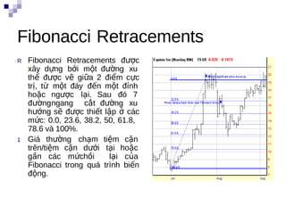 Fibonacci Retracements
R   Fibonacci Retracements được
    xây dựng bởi một đường xu
    thế được vẽ giữa 2 điểm cực
    trị, từ một đáy đến một đỉnh
    hoặc ngược lại. Sau đó 7
    đườngngang cắt đường xu
    hướng sẽ được thiết lập ở các
    mức: 0.0, 23.6, 38.2, 50, 61.8,
    78.6 và 100%.
1   Giá thường chạm tiệm cận
    trên/tiệm cận dưới tại hoặc
    gần các mứchồi         lại của
    Fibonacci trong quá trình biến
                                      i
    động.
 