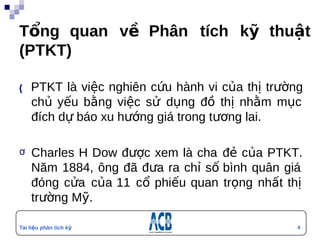Tổng quan về Phân tích kỹ thuật
(PTKT)

(  PTKT   là việc nghiên cứu hành vi của thị trường
    chủ yếu bằng việc sử dụng đồ thị nhằm mục
    đích dự báo xu hướng giá trong tương lai.

ơ   Charles H Dow được xem là cha đẻ của PTKT.
    Năm 1884, ông đã đưa ra chỉ số bình quân giá
    đóng cửa của 11 cổ phiếu quan trọng nhất thị
    trường Mỹ.

Tài liệu phân tích kỹ                             4
thuật
 