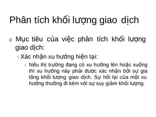 Phân tích khối lượng giao dịch
c Mục  tiêu của việc phân tích khối lượng
 giao dịch:
 c Xác   nhận xu hướng hiện tại:
   i  Nếu thị trường đang có xu hướng lên hoặc xuống
     thì xu hướng này phải được xác nhận bởi sự gia
     tăng khối lượng giao dịch. Sự hồi lại của một xu
     hướng thường đi kèm với sự suy giảm khối lượng.
 