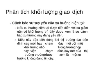 Phân tích khối lượng giao dịch
 c Cảnh   báo sự suy yếu của xu hướng hiện tại:
   i   Nếu xu hướng hiện tại được tiếp diễn với sự giảm
       gần về khối lượng thì đây được xem là sự cảnh
       báo xu hướng này đang yếu dần.
   n   Điều này đặc biệt đúng khi thị trường đạt đến
       đỉnh cao mới hay chạm      đáy mới với một
           khối lượng nhỏ.        Trong trườnghợp
           này, việc       chạm đỉnh/đáy mới của thị
            trường thường được      xem là một xu
       hướng không đáng tin cậy.
 