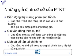 Những giả định cơ sở của PTKT
P  Biến         động thị trường phản ánh tất cả
        ả Các      nhà PTKT cho rằng tất cả các yếu tố ảnh
        hưởng
          đến giá đều được phản ánh trong giá.
g  Giá       vận động theo xu thế
        ế Cho  rằng một xu thế đang vận động sẽ tiếp tục
          theo xu thế của nó cho đến khi nó đảo chiều.
u  Lịch        sử sẽ lặp lại chính nó
        i  Chorằng xu thế giá trong tương lai chính là sự lặp lại
          của quá khứ.
Tài liệu phân tích kỹ                                          5
thuật
 