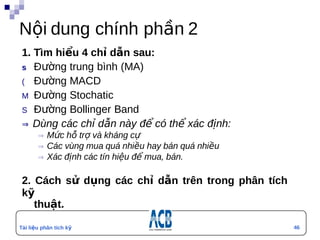Nội dung chính phần 2
 1. Tìm hiểu 4 chỉ dẫn sau:
 s Đường trung bình (MA)
 ( Đường MACD
 M Đường Stochatic
 S Đường Bollinger Band
 ⇒  Dùng các chỉ dẫn này để có thể xác định:
        ⇒  Mức hỗ trợ và kháng cự
        ⇒  Các vùng mua quá nhiều hay bán quá nhiều
        ⇒  Xác định các tín hiệu để mua, bán.


 2. Cách sử dụng các chỉ dẫn trên trong phân tích
 kỹ
    thuật.

Tài liệu phân tích kỹ                                 46
                                                      4
thuật
 