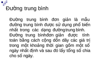 Đường trung bình
 Đường trung bình đơn giản là mẫu
 đường trung bình được sử dụng phổ biến
 nhất trong các dạng đườngtrung bình.
 Đường trung bìnhđơn giản được tính
 toán bằng cách cộng dồn dãy các giá trị
 trong một khoảng thời gian gồm một số
 ngày nhất định và sau đó lấy tổng số chia
 cho số ngày.
 
