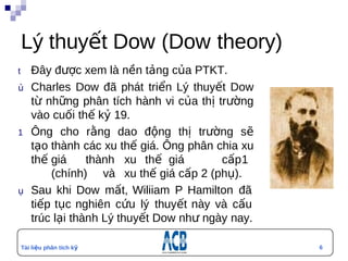Lý thuyết Dow (Dow theory)
t      Đây được xem là nền tảng của PTKT.
ủ      Charles Dow đã phát triển Lý thuyết Dow
       từ những phân tích hành vi của thị trường
       vào cuối thế kỷ 19.
1      Ông cho rằng dao động thị trường sẽ
       tạo thành các xu thế giá. Ông phân chia xu
       thế giá     thành xu thế giá        cấp 1
           (chính) và xu thế giá cấp 2 (phụ).
ụ      Sau khi Dow mất, Wiliiam P Hamilton đã
       tiếp tục nghiên cứu lý thuyết này và cấu
       trúc lại thành Lý thuyết Dow như ngày nay.

    Tài liệu phân tích kỹ                           6
    thuật
 