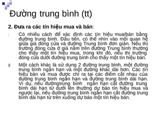 Đường trung bình (tt)
2. Đưa ra các tín hiệu mua và bán:
:     Có nhiều cách để xác định các tín hiệu mua/bán bằng
      đường trung bình. Đầu tiên, có thể nhìn vào mối quan hệ
      giữa giá đóng cửa và đường Trung bình đơn giản. Nếu thị
      trường đóng cửa ở giá nằm trên đường Trung bình thường
      cho thấy một tín hiệu mua, trong khi đó, nếu thị trường
      đóng cửa dưới đường trung bình cho thấy một tín hiệu bán.
ệ     Một cách khác là sử dụng 2 đường trung bình, một đường
      trung bình ngắn hạn bvà một đường khác dài hơn. Các tín
      hiệu bán và mua được chỉ ra tại các điểm cắt nhau của
      đường trung bình ngắn hạn và đường trung bình dài hạn.
      Ví dụ, nếu đườngtrung bình ngắn hạn cắt đường trung
      bình dài hạn từ dưới lên thường dự báo tín hiệu mua và
      ngược lại, nếu đường trung bình ngắn hạn cắt đường trung
      bình dài hạn từ trên xuống dự báo một tín hiệu bán.
 