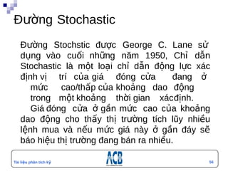 Đường Stochastic
   Đường Stochstic được George C. Lane sử
   dụng vào cuối những năm 1950, Chỉ dẫn
   Stochastic là một loại chỉ dẫn động lực xác
   định vị trí của giá đóng cửa           đang ở
      mức cao/thấp của khoảng dao động
      trong một khoảng thời gian xácđịnh.
      Giá đóng cửa ở gần mức cao của khoảng
   dao động cho thấy thị trường tích lũy nhiều
   lệnh mua và nếu mức giá này ở gần đáy sẽ
                                        n


   báo hiệu thị trường đang bán ra nhiều.

Tài liệu phân tích kỹ                          56
thuật
 