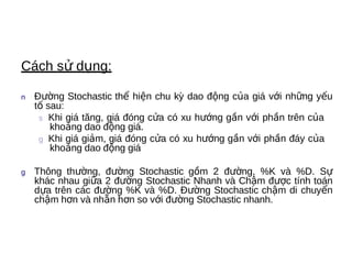 Cách sử dụng:

n   Đường Stochastic thể hiện chu kỳ dao động của giá với những yếu
    tố sau:
     s  Khi giá tăng, giá đóng cửa có xu hướng gần với phần trên của
        khoảng dao động giá.
     g Khi giá giảm, giá đóng cửa có xu hướng gần với phần đáy của
        khoảng dao động giá

g   Thông thường, đường Stochastic gồm 2 đường, %K và %D. Sự
    khác nhau giữa 2 đường Stochastic Nhanh và Chậm được tính toán
    dựa trên các đường %K và %D. Đường Stochastic chậm di chuyển
    chậm hơn và nhẵn hơn so với đường Stochastic nhanh.
 
