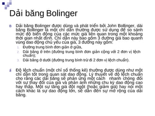 Dải băng Bolinger
B   Dải băng Bolinger được dùng và phát triển bởi John Bollinger, dài
    băng Bollinger là một chỉ dẫn thường được sử dụng để so sánh
    mức độ biến động của các mức giá liên quan trong một khoảng
    thời gian nhất định. Chỉ dẫn này bao gồm 3 đường giá bao quanh
    vùng dao động chủ yếu của giá, 3 đường này gồm:
    1.   Đường trung bình đơn giản ở giữa,
    2.   Dải băng ở trên (đường trung bình đơn giản cộng với 2 đơn vị lệch
         chuẩn);
    3.   Dải băng ở dưới (đường trung bình trừ đi 2 đơn vị lệch chuẩn). ă


ẩ   Độ lệch chuẩn (một chỉ số thống kê) thường được dùng như một
    chỉ dẫn tốt trong quan sát dao động. Lý thuyết về độ lệch chuẩn
    cho rằng các dải băng sẽ phản ứng một cách nhanh chóng đối
    với sự thay đổi của giá và phản ánh những chu kỳ dao động cao
    hay thấp. Một sự tăng giá đột ngột (hoặc giảm giá) hay nói một
    cách khác là sự dao động lớn, sẽ dẫn đến sự mở rộng của dải
    băng.
 