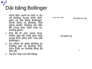 Dải băng Bollinger
    Hình bên cạnh là một ví dụ
    về đường trung bình đơn        Vùng mua nhiều
                                                         Dải băng thu hẹp
    giản và dải băng Bollinger
    (hình trên) và đường RSI
    (phía dưới). Những chỉ dẫn
    đã cùng báo hiệu một xu
    hướng giảm:
ả   Giá đã đi vào vùng mua
    nhiều (giá đã vượt qua mức              Sự phân kỳ
    trung bình phía trên của dải
    Bollinger)
B   Sự phân kỳ giữa đường xu
    hướng giá và đường RSI
    (cho thấy xu hướng tăng đã
    yếu đi).                                                   n

đ   Sự thu hẹp của dải băng.
 