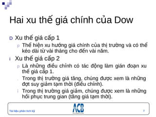 Hai xu thế giá chính của Dow
D  Xu       thế giá cấp 1
        p Thể hiện xu hướng giá chính của thị trường và có thể
          kéo dài từ vài tháng cho đến vài năm.
i   Xu      thế giá cấp 2
        p Là  những điều chỉnh có tác động làm gián đoạn xu
           thế giá cấp 1.
        .  Trong thị trường giá tăng, chúng được xem là những
           đợt suy giảm tạm thời (điều chỉnh).
        ỉ  Trong thị trường giá giảm, chúng được xem là những
           hồi phục trung gian (tăng giá tạm thời).

Tài liệu phân tích kỹ                                       7
thuật
 