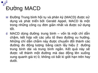Đường MACD
M Đường Trung bình hội tụ và phân kỳ (MACD) được sử
  dụng và phát triển bởi Gerald Appel, MACD là một
  trong những công cụ đơn giản nhất và được sử dụng
  tốt.
ố MACD dùng đường trung bình – vốn là một chỉ dẫn
  chậm, kết hợp với các yếu tố theo đường kxu hướng.
  Những chỉ dẫn chẫm này được chuyển đổi thành các
  đường đo động lượng bằng cách lấy hiệu 2 đường
  trung bình dài và trung bình ngắn. Kết quả này sẽ
  được vẽ thành một đường mà dao động lên xuống
  xung quanh giá trị 0, không có bất kì giới hạn trên hay
  dưới.
 