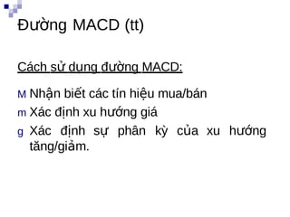Đường MACD (tt)

Cách sử dụng đường MACD:

M Nhận biết các tín hiệu mua/bán
m Xác định xu hướng giá
g Xác định sự phân kỳ của xu hướng
  tăng/giảm.

    i
 