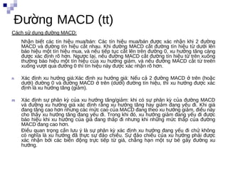 Đường MACD (tt)
Cách sử dụng đường MACD:
    Nhận biết các tín hiệu mua/bán: Các tín hiệu mua/bán được xác nhận khi 2 đường
    MACD và đường tín hiệu cắt nhau. Khi đường MACD cắt đường tín hiệu từ dưới lên
    báo hiệu một tín hiệu mua, và nếu tiếp tục cắt lên trên đường 0, xu hướng tăng càng
    được xác định rõ hơn. Ngược lại, nếu đường MACD cắt đường tín hiệu từ trên xuống
    thường báo hiệu một tín hiệu của xu hướng giảm, và nếu đường MACD cắt từ treên
    xuống vượt qua đường 0 thì tín hiệu này được xác nhận rõ hơn.

n   Xác định xu hướng giá:Xác định xu hướng giá: Nếu cả 2 đường MACD ở trên (hoặc
    dưới) đường 0 và đường MACD ở trên (dưới) đường tín hiệu, thì xu hướng được xác
    định là xu hướng tăng (giảm).

m   Xác định sự phân kỳ của xu hướng tăng/giảm: khi có sự phân kỳ của đường MACD
    và đường xu hướng giá xác định rằng xu hướng tăng hay giảm đang yếu đi. Khi giá
    đang tăng cao hơn nhưng các mức cao của MACD đang theo xu hướng giảm, điều này
    cho thấy xu hướng tăng đang yếu đi. Trong khi đó, xu hướng giảm đang yếu đi được
                    m
    báo hiệu khi xu hướng của giá đang thấp đi nhưng khi những mức thấp của đường
    MACD đang cao hơn.
    Điều quan trọng cần lưu ý là sự phân kỳ xác định xu hướng đang yếu đi chứ không
    có nghĩa là xu hướng đã thực sự đảo chiều. Sự đảo chiều của xu hướng phải được
    xác nhận bởi các biến động trực tiếp từ giá, chẳng hạn một sự bẻ gảy đường xu
    hướng.
 