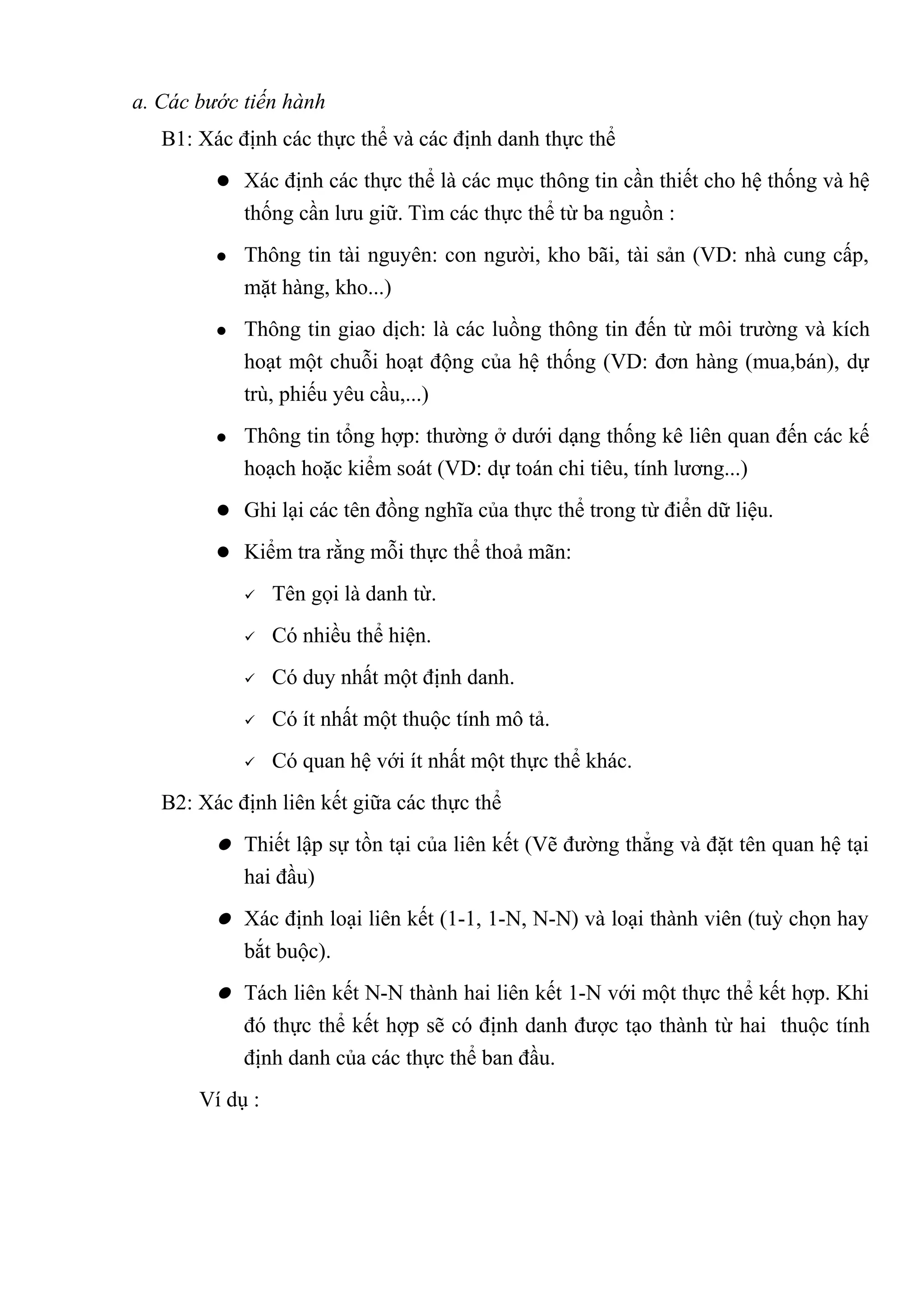 a. Các bước tiến hành
   B1: Xác định các thực thể và các định danh thực thể
          Xác định các thực thể là các mục thông tin cần thiết cho hệ thống và hệ
             thống cần lưu giữ. Tìm các thực thể từ ba nguồn :
            Thông tin tài nguyên: con người, kho bãi, tài sản (VD: nhà cung cấp,
             mặt hàng, kho...)
            Thông tin giao dịch: là các luồng thông tin đến từ môi trường và kích
             hoạt một chuỗi hoạt động của hệ thống (VD: đơn hàng (mua,bán), dự
             trù, phiếu yêu cầu,...)
            Thông tin tổng hợp: thường ở dưới dạng thống kê liên quan đến các kế
             hoạch hoặc kiểm soát (VD: dự toán chi tiêu, tính lương...)
          Ghi lại các tên đồng nghĩa của thực thể trong từ điển dữ liệu.

          Kiểm tra rằng mỗi thực thể thoả mãn:

                Tên gọi là danh từ.
                Có nhiều thể hiện.
                Có duy nhất một định danh.
                Có ít nhất một thuộc tính mô tả.
                Có quan hệ với ít nhất một thực thể khác.
   B2: Xác định liên kết giữa các thực thể
          Thiết lập sự tồn tại của liên kết (Vẽ đường thẳng và đặt tên quan hệ tại
             hai đầu)
          Xác định loại liên kết (1-1, 1-N, N-N) và loại thành viên (tuỳ chọn hay
             bắt buộc).
          Tách liên kết N-N thành hai liên kết 1-N với một thực thể kết hợp. Khi
             đó thực thể kết hợp sẽ có định danh được tạo thành từ hai thuộc tính
             định danh của các thực thể ban đầu.
       Ví dụ :
 