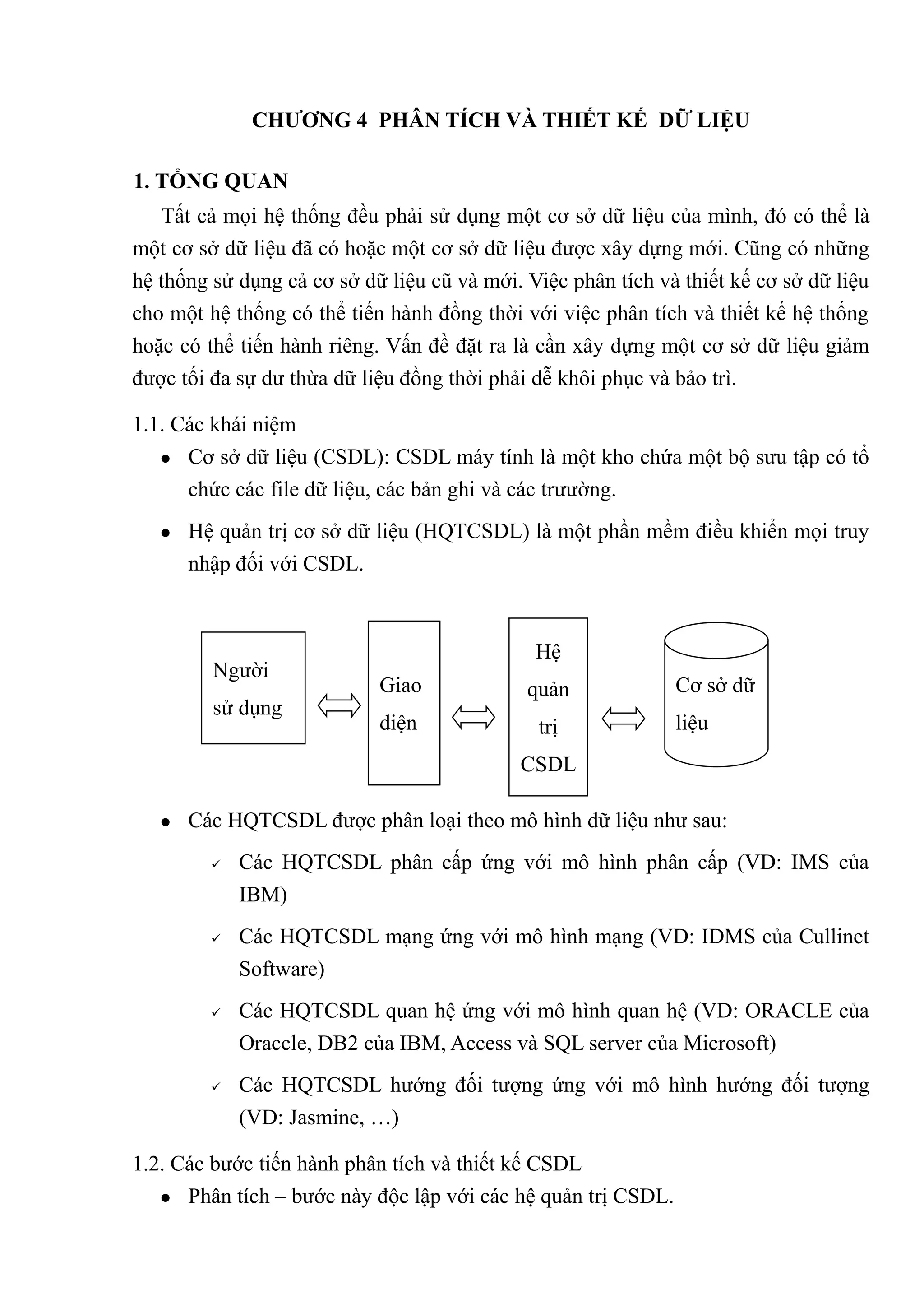 CHƯƠNG 4 PHÂN TÍCH VÀ THIẾT KẾ DỮ LIỆU

1. TỔNG QUAN
    Tất cả mọi hệ thống đều phải sử dụng một cơ sở dữ liệu của mình, đó có thể là
một cơ sở dữ liệu đã có hoặc một cơ sở dữ liệu được xây dựng mới. Cũng có những
hệ thống sử dụng cả cơ sở dữ liệu cũ và mới. Việc phân tích và thiết kế cơ sở dữ liệu
cho một hệ thống có thể tiến hành đồng thời với việc phân tích và thiết kế hệ thống
hoặc có thể tiến hành riêng. Vấn đề đặt ra là cần xây dựng một cơ sở dữ liệu giảm
được tối đa sự dư thừa dữ liệu đồng thời phải dễ khôi phục và bảo trì.

1.1. Các khái niệm
    Cơ sở dữ liệu (CSDL): CSDL máy tính là một kho chứa một bộ sưu tập có tổ

      chức các file dữ liệu, các bản ghi và các trưường.
      Hệ quản trị cơ sở dữ liệu (HQTCSDL) là một phần mềm điều khiển mọi truy
       nhập đối với CSDL.



                                              Hệ
         Người
                            Giao             quản             Cơ sở dữ
         sử dụng
                            diện              trị             liệu
                                            CSDL

      Các HQTCSDL được phân loại theo mô hình dữ liệu như sau:
            Các HQTCSDL phân cấp ứng với mô hình phân cấp (VD: IMS của
             IBM)
            Các HQTCSDL mạng ứng với mô hình mạng (VD: IDMS của Cullinet
             Software)
            Các HQTCSDL quan hệ ứng với mô hình quan hệ (VD: ORACLE của
             Oraccle, DB2 của IBM, Access và SQL server của Microsoft)
            Các HQTCSDL hướng đối tượng ứng với mô hình hướng đối tượng
             (VD: Jasmine, …)

1.2. Các bước tiến hành phân tích và thiết kế CSDL
    Phân tích – bước này độc lập với các hệ quản trị CSDL.
 