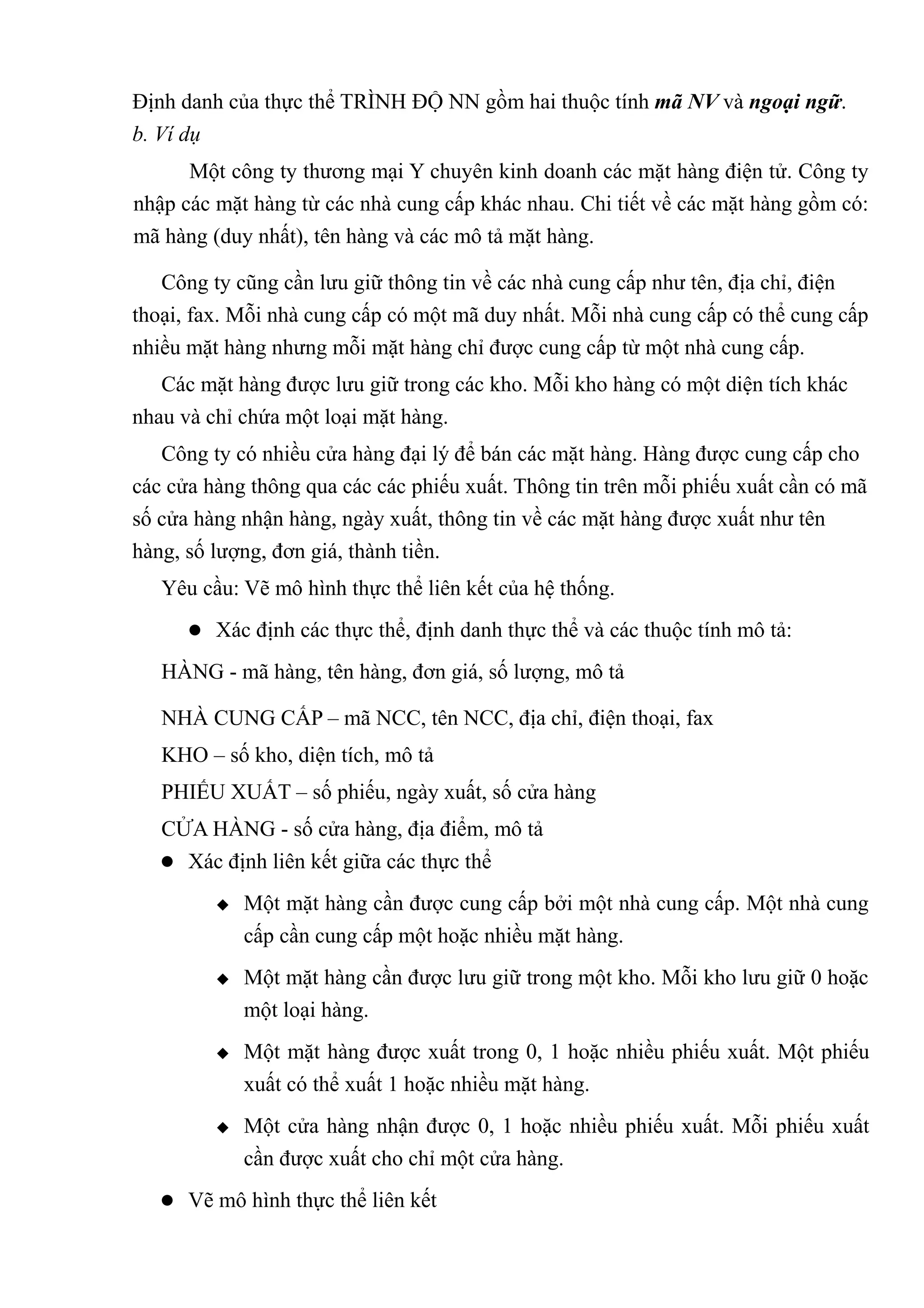 Định danh của thực thể TRÌNH ĐỘ NN gồm hai thuộc tính mã NV và ngoại ngữ.
b. Ví dụ
      Một công ty thương mại Y chuyên kinh doanh các mặt hàng điện tử. Công ty
nhập các mặt hàng từ các nhà cung cấp khác nhau. Chi tiết về các mặt hàng gồm có:
mã hàng (duy nhất), tên hàng và các mô tả mặt hàng.

   Công ty cũng cần lưu giữ thông tin về các nhà cung cấp như tên, địa chỉ, điện
thoại, fax. Mỗi nhà cung cấp có một mã duy nhất. Mỗi nhà cung cấp có thể cung cấp
nhiều mặt hàng nhưng mỗi mặt hàng chỉ được cung cấp từ một nhà cung cấp.
   Các mặt hàng được lưu giữ trong các kho. Mỗi kho hàng có một diện tích khác
nhau và chỉ chứa một loại mặt hàng.
   Công ty có nhiều cửa hàng đại lý để bán các mặt hàng. Hàng được cung cấp cho
các cửa hàng thông qua các các phiếu xuất. Thông tin trên mỗi phiếu xuất cần có mã
số cửa hàng nhận hàng, ngày xuất, thông tin về các mặt hàng được xuất như tên
hàng, số lượng, đơn giá, thành tiền.
   Yêu cầu: Vẽ mô hình thực thể liên kết của hệ thống.
       Xác định các thực thể, định danh thực thể và các thuộc tính mô tả:

   HÀNG - mã hàng, tên hàng, đơn giá, số lượng, mô tả

   NHÀ CUNG CẤP – mã NCC, tên NCC, địa chỉ, điện thoại, fax
   KHO – số kho, diện tích, mô tả
   PHIẾU XUẤT – số phiếu, ngày xuất, số cửa hàng
   CỬA HÀNG - số cửa hàng, địa điểm, mô tả
    Xác định liên kết giữa các thực thể

            Một mặt hàng cần được cung cấp bởi một nhà cung cấp. Một nhà cung
             cấp cần cung cấp một hoặc nhiều mặt hàng.
            Một mặt hàng cần được lưu giữ trong một kho. Mỗi kho lưu giữ 0 hoặc
             một loại hàng.
            Một mặt hàng được xuất trong 0, 1 hoặc nhiều phiếu xuất. Một phiếu
             xuất có thể xuất 1 hoặc nhiều mặt hàng.
            Một cửa hàng nhận được 0, 1 hoặc nhiều phiếu xuất. Mỗi phiếu xuất
             cần được xuất cho chỉ một cửa hàng.
    Vẽ mô hình thực thể liên kết
 