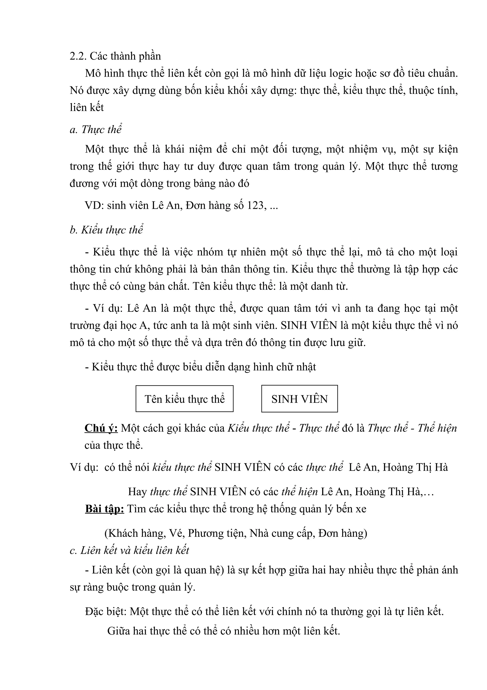 2.2. Các thành phần
    Mô hình thực thể liên kết còn gọi là mô hình dữ liệu logic hoặc sơ đồ tiêu chuẩn.
Nó được xây dựng dùng bốn kiểu khối xây dựng: thực thể, kiểu thực thể, thuộc tính,
liên kết
a. Thực thể
   Một thực thể là khái niệm để chỉ một đối tượng, một nhiệm vụ, một sự kiện
trong thế giới thực hay tư duy được quan tâm trong quản lý. Một thực thể tương
đương với một dòng trong bảng nào đó
   VD: sinh viên Lê An, Đơn hàng số 123, ...

b. Kiểu thực thể
   - Kiểu thực thể là việc nhóm tự nhiên một số thực thể lại, mô tả cho một loại
thông tin chứ không phải là bản thân thông tin. Kiểu thực thể thường là tập hợp các
thực thể có cùng bản chất. Tên kiểu thực thể: là một danh từ.
   - Ví dụ: Lê An là một thực thể, được quan tâm tới vì anh ta đang học tại một
trường đại học A, tức anh ta là một sinh viên. SINH VIÊN là một kiểu thực thể vì nó
mô tả cho một số thực thể và dựa trên đó thông tin được lưu giữ.

   - Kiểu thực thể được biểu diễn dạng hình chữ nhật

                   Tên kiểu thực thể         SINH VIÊN

   Chú ý: Một cách gọi khác của Kiểu thực thể - Thực thể đó là Thực thể - Thể hiện
   của thực thể.
Ví dụ: có thể nói kiểu thực thể SINH VIÊN có các thực thể Lê An, Hoàng Thị Hà

            Hay thực thể SINH VIÊN có các thể hiện Lê An, Hoàng Thị Hà,…
   Bài tập: Tìm các kiểu thực thể trong hệ thống quản lý bến xe

        (Khách hàng, Vé, Phương tiện, Nhà cung cấp, Đơn hàng)
c. Liên kết và kiểu liên kết
   - Liên kết (còn gọi là quan hệ) là sự kết hợp giữa hai hay nhiều thực thể phản ánh
sự ràng buộc trong quản lý.

   Đặc biệt: Một thực thể có thể liên kết với chính nó ta thường gọi là tự liên kết.
        Giữa hai thực thể có thể có nhiều hơn một liên kết.
 