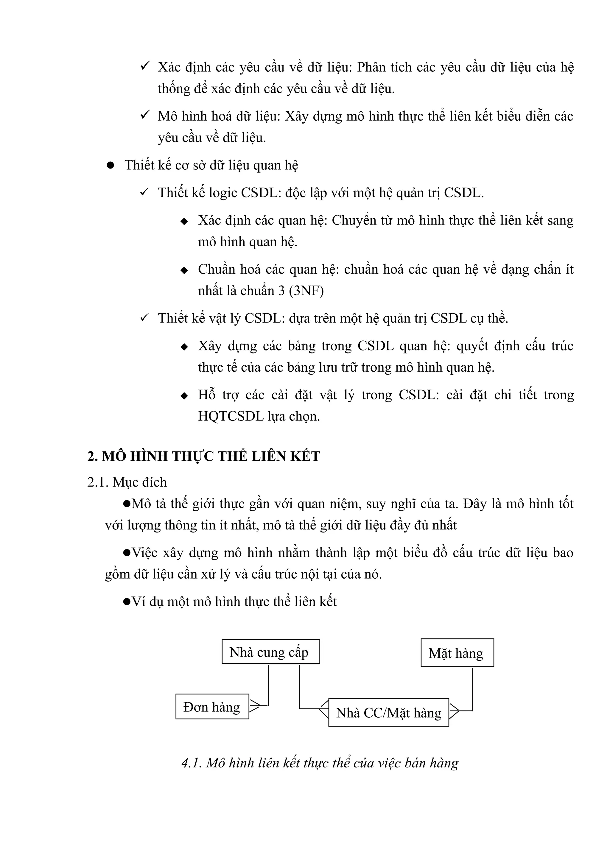  Xác định các yêu cầu về dữ liệu: Phân tích các yêu cầu dữ liệu của hệ
          thống để xác định các yêu cầu về dữ liệu.
         Mô hình hoá dữ liệu: Xây dựng mô hình thực thể liên kết biểu diễn các
          yêu cầu về dữ liệu.
    Thiết kế cơ sở dữ liệu quan hệ

         Thiết kế logic CSDL: độc lập với một hệ quản trị CSDL.

                  Xác định các quan hệ: Chuyển từ mô hình thực thể liên kết sang
                   mô hình quan hệ.
                  Chuẩn hoá các quan hệ: chuẩn hoá các quan hệ về dạng chẩn ít
                   nhất là chuẩn 3 (3NF)
         Thiết kế vật lý CSDL: dựa trên một hệ quản trị CSDL cụ thể.

                  Xây dựng các bảng trong CSDL quan hệ: quyết định cấu trúc
                   thực tế của các bảng lưu trữ trong mô hình quan hệ.
                  Hỗ trợ các cài đặt vật lý trong CSDL: cài đặt chi tiết trong
                   HQTCSDL lựa chọn.

2. MÔ HÌNH THỰC THỂ LIÊN KẾT
2.1. Mục đích
      Mô tả thế giới thực gần với quan niệm, suy nghĩ của ta. Đây là mô hình tốt
   với lượng thông tin ít nhất, mô tả thế giới dữ liệu đầy đủ nhất
     Việc xây dựng mô hình nhằm thành lập một biểu đồ cấu trúc dữ liệu bao
  gồm dữ liệu cần xử lý và cấu trúc nội tại của nó.
     Ví dụ một mô hình thực thể liên kết



                        Nhà cung cấp                     Mặt hàng


               Đơn hàng                   Nhà CC/Mặt hàng


               4.1. Mô hình liên kết thực thể của việc bán hàng
 