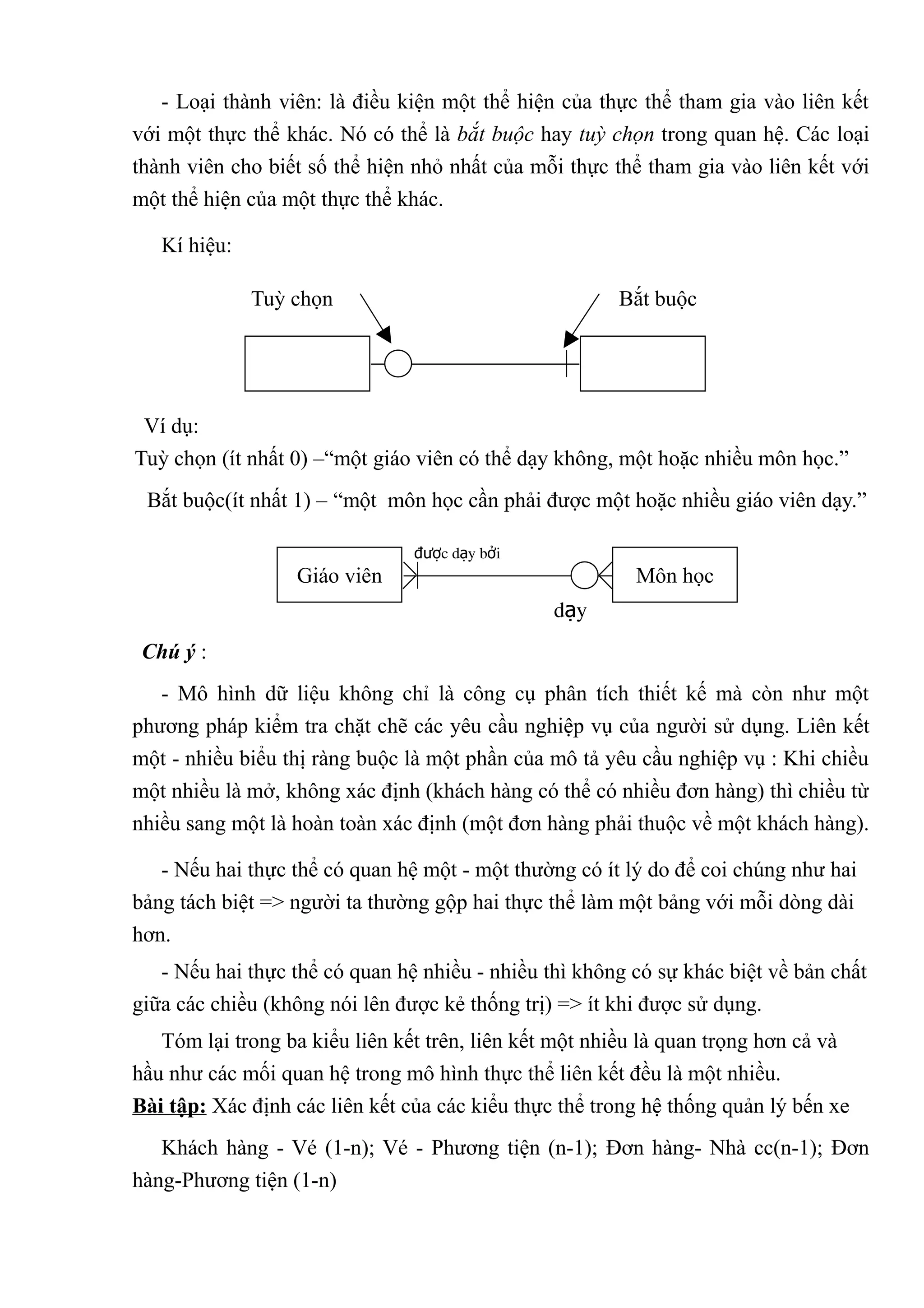 - Loại thành viên: là điều kiện một thể hiện của thực thể tham gia vào liên kết
với một thực thể khác. Nó có thể là bắt buộc hay tuỳ chọn trong quan hệ. Các loại
thành viên cho biết số thể hiện nhỏ nhất của mỗi thực thể tham gia vào liên kết với
một thể hiện của một thực thể khác.

   Kí hiệu:

              Tuỳ chọn                                 Bắt buộc




 Ví dụ:
Tuỳ chọn (ít nhất 0) –“một giáo viên có thể dạy không, một hoặc nhiều môn học.”
 Bắt buộc(ít nhất 1) – “một môn học cần phải được một hoặc nhiều giáo viên dạy.”

                                được dạy bởi
                  Giáo viên                              Môn học
                                                dạy
 Chú ý :
   - Mô hình dữ liệu không chỉ là công cụ phân tích thiết kế mà còn như một
phương pháp kiểm tra chặt chẽ các yêu cầu nghiệp vụ của người sử dụng. Liên kết
một - nhiều biểu thị ràng buộc là một phần của mô tả yêu cầu nghiệp vụ : Khi chiều
một nhiều là mở, không xác định (khách hàng có thể có nhiều đơn hàng) thì chiều từ
nhiều sang một là hoàn toàn xác định (một đơn hàng phải thuộc về một khách hàng).

   - Nếu hai thực thể có quan hệ một - một thường có ít lý do để coi chúng như hai
bảng tách biệt => người ta thường gộp hai thực thể làm một bảng với mỗi dòng dài
hơn.
   - Nếu hai thực thể có quan hệ nhiều - nhiều thì không có sự khác biệt về bản chất
giữa các chiều (không nói lên được kẻ thống trị) => ít khi được sử dụng.
   Tóm lại trong ba kiểu liên kết trên, liên kết một nhiều là quan trọng hơn cả và
hầu như các mối quan hệ trong mô hình thực thể liên kết đều là một nhiều.
Bài tập: Xác định các liên kết của các kiểu thực thể trong hệ thống quản lý bến xe
   Khách hàng - Vé (1-n); Vé - Phương tiện (n-1); Đơn hàng- Nhà cc(n-1); Đơn
hàng-Phương tiện (1-n)
 