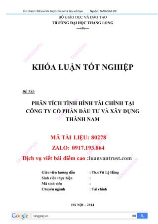 Xin chào!!. Rất vui khi được chia sẻ tài liệu với bạn. Nguồn: TANGGIAP.VN
BỘ GIÁO DỤC VÀ ĐÀO TẠO
TRƯỜNG ĐẠI HỌC THĂNG LONG
---o0o---
KHÓA LUẬN TỐT NGHIỆP
ĐỀ TÀI:
PHÂN TÍCH TÌNH HÌNH TÀI CHÍNH TẠI
CÔNG TY CỔ PHẦN ĐẦU TƯ VÀ XÂY DỰNG
THÀNH NAM
MÃ TÀI LIỆU: 80278
ZALO: 0917.193.864
Dịch vụ viết bài điểm cao :luanvantrust.com
Giáo viên hướng dẫn : Th.s Vũ Lệ Hằng
Sinh viên thực hiện :
Mã sinh viên :
Chuyên ngành : Tài chính
HÀ NỘI – 2014
 