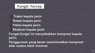 18
❑ Traksi kepala janin
❑Rotasi kepala janin
❑Fleksi kepala janin
❑Ekstensi kepala janin
Fungsi-fungsi ini menyebabkan kompresi kepala
janin.
Penggunaan yang benar meminimalkan kompresi 
efek cedera lebih minimal.
Fungsi Forcep
 