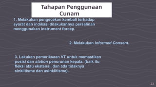 23
Tahapan Penggunaan
Cunam
1. Melakukan pengecekan kembali terhadap
syarat dan indikasi dilakukannya persalinan
menggunakan instrument forcep.
2. Melakukan Informed Consent.
3. Lakukan pemeriksaan VT untuk memastikan
posisi dan station penurunan kepala. (baik itu
fleksi atau ekstensi, dan ada tidaknya
sinklitisme dan asinklitisme).
 