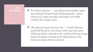 Jenis
Persalinan  Persalinan spontan  persalinan bayi melalui vagina
(pervaginam) dengan letak belakang kepala / ubun-
ubun kecil, tanpa memakai alat bantu serta tidak
melukai ibu maupun bayi.
 Persalinan dengan bantuan alat  kondisi dimana
pada kala II, proses persalinan tidak maju dan janin
tidak juga keluar sedangkan ibu sudah kehabisan tenaga
untuk mengejan sehingga perlu digunakannya alat
bantu persalinan (forsep/vakum).
3
 