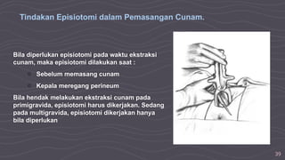 39
Bila diperlukan episiotomi pada waktu ekstraksi
cunam, maka episiotomi dilakukan saat :
○ Sebelum memasang cunam
○ Kepala meregang perineum
Bila hendak melakukan ekstraksi cunam pada
primigravida, episiotomi harus dikerjakan. Sedang
pada multigravida, episiotomi dikerjakan hanya
bila diperlukan
Tindakan Episiotomi dalam Pemasangan Cunam.
 