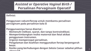 4
Assisted or Operative Vaginal Birth /
Persalinan Pervaginam Operatif
Definisi:
Penggunaan vakum/forcep untuk membantu persalinan
pervaginam pada persalinan kala II
Penggunaannya harus disertai :
- Memenuhi indikasi, syarat, dan tanpa kontraindikasi.
- Mempertimbangkan resiko maternal dan fetal akibat
penggunaan instrumen.
- Urgensi mempercepat persalinan.
- Pengalaman dan keahlian menggunakan forcep berpengaruh
besar.
- Resiko yang berhubungan dengan Seksio Caesar sebahai pilihan
 