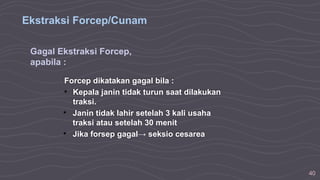 40
Ekstraksi Forcep/Cunam
Gagal Ekstraksi Forcep,
apabila :
Forcep dikatakan gagal bila :
• Kepala janin tidak turun saat dilakukan
traksi.
• Janin tidak lahir setelah 3 kali usaha
traksi atau setelah 30 menit
• Jika forsep gagal→ seksio cesarea
 