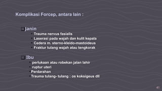 41
Komplikasi Forcep, antara lain :
❑Janin
• Trauma nervus fasialis
• Laserasi pada wajah dan kulit kepala
• Cedera m. sterno-kleido-mastoideus
• Fraktur tulang wajah atau tengkorak
❑ Ibu
• perlukaan atau robekan jalan lahir
• ruptur uteri
•Perdarahan
•Trauma tulang- tulang : os koksigeus dll
 