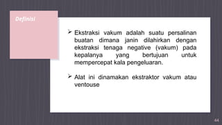Definisi
44
 Ekstraksi vakum adalah suatu persalinan
buatan dimana janin dilahirkan dengan
ekstraksi tenaga negative (vakum) pada
kepalanya yang bertujuan untuk
mempercepat kala pengeluaran.
 Alat ini dinamakan ekstraktor vakum atau
ventouse
 